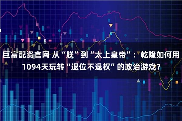 巨富配资官网 从“朕”到“太上皇帝”：乾隆如何用1094天玩转“退位不退权”的政治游戏？