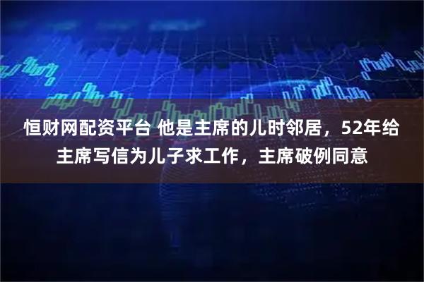 恒财网配资平台 他是主席的儿时邻居，52年给主席写信为儿子求工作，主席破例同意