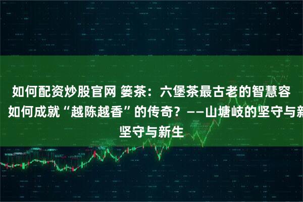 如何配资炒股官网 篓茶：六堡茶最古老的智慧容器，如何成就“越陈越香”的传奇？——山塘岐的坚守与新生