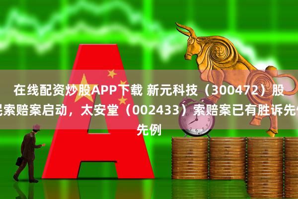 在线配资炒股APP下载 新元科技（300472）股民索赔案启动，太安堂（002433）索赔案已有胜诉先例