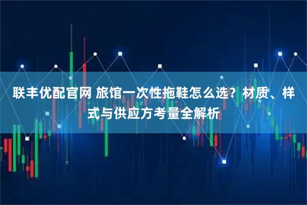 联丰优配官网 旅馆一次性拖鞋怎么选？材质、样式与供应方考量全解析
