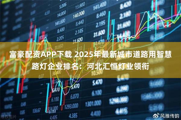 富豪配资APP下载 2025年最新城市道路用智慧路灯企业排名：河北汇恒灯业领衔