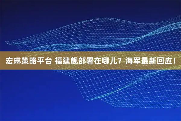 宏琳策略平台 福建舰部署在哪儿？海军最新回应！