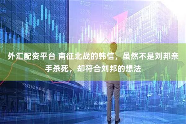 外汇配资平台 南征北战的韩信，虽然不是刘邦亲手杀死，却符合刘邦的想法