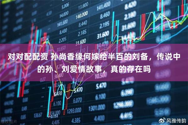 对对配配资 孙尚香缘何嫁给半百的刘备，传说中的孙、刘爱情故事，真的存在吗