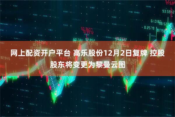 网上配资开户平台 高乐股份12月2日复牌 控股股东将变更为黎曼云图