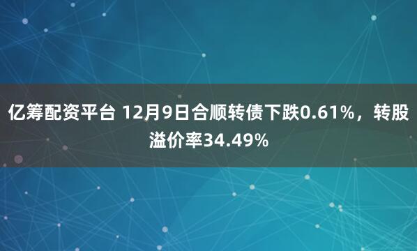 亿筹配资平台 12月9日合顺转债下跌0.61%，转股溢价率34.49%