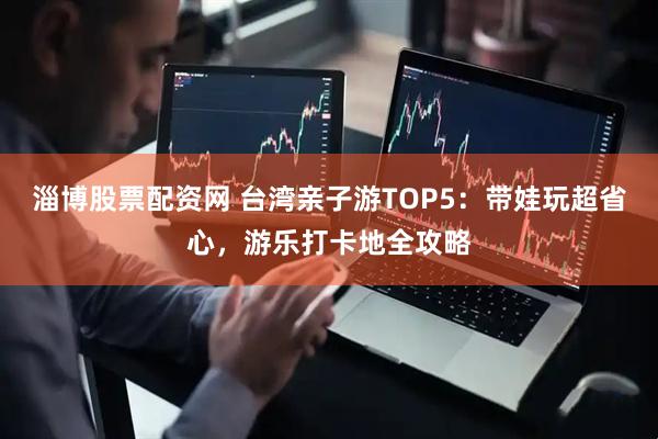 淄博股票配资网 台湾亲子游TOP5：带娃玩超省心，游乐打卡地全攻略