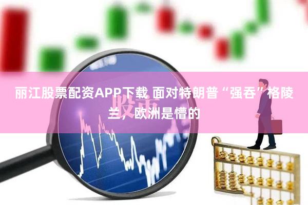 丽江股票配资APP下载 面对特朗普“强吞”格陵兰，欧洲是懵的