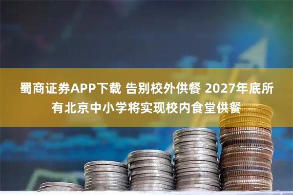 蜀商证券APP下载 告别校外供餐 2027年底所有北京中小学将实现校内食堂供餐