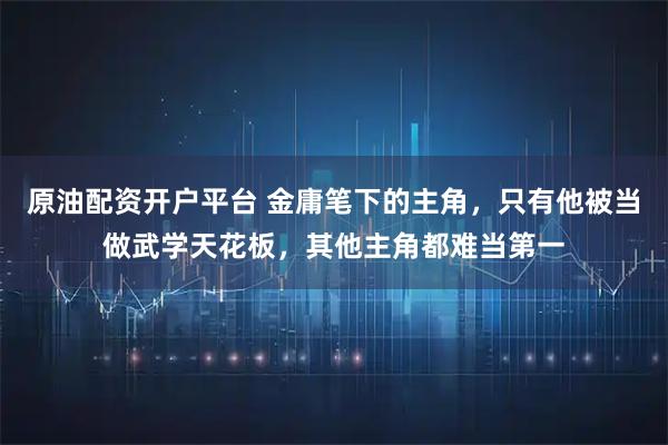 原油配资开户平台 金庸笔下的主角，只有他被当做武学天花板，其他主角都难当第一