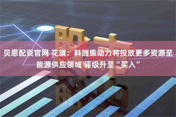 贝恩配资官网 花旗：料潍柴动力将投放更多资源至能源供应领域 评级升至“买入”