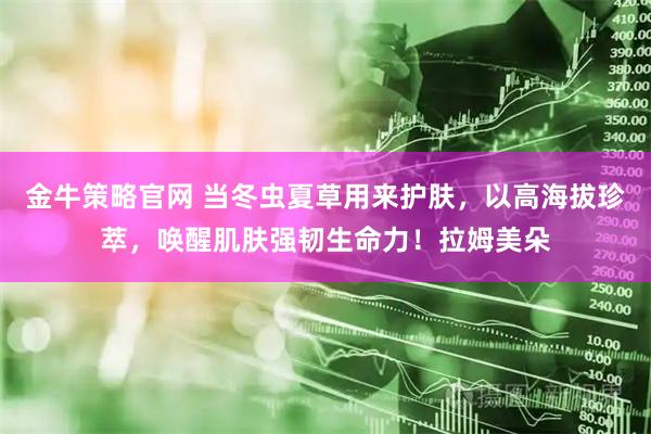 金牛策略官网 当冬虫夏草用来护肤，以高海拔珍萃，唤醒肌肤强韧生命力！拉姆美朵