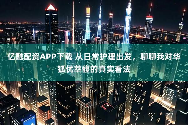 亿融配资APP下载 从日常护理出发，聊聊我对华狐优萃馥的真实看法
