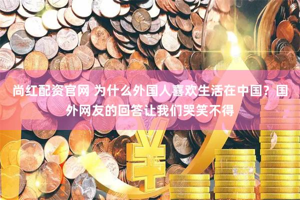 尚红配资官网 为什么外国人喜欢生活在中国？国外网友的回答让我们哭笑不得