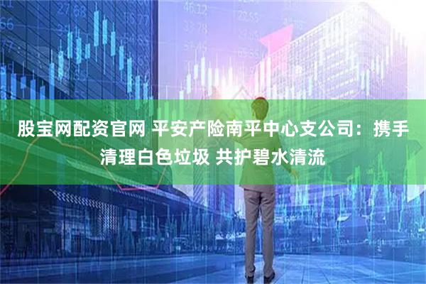 股宝网配资官网 平安产险南平中心支公司：携手清理白色垃圾 共护碧水清流