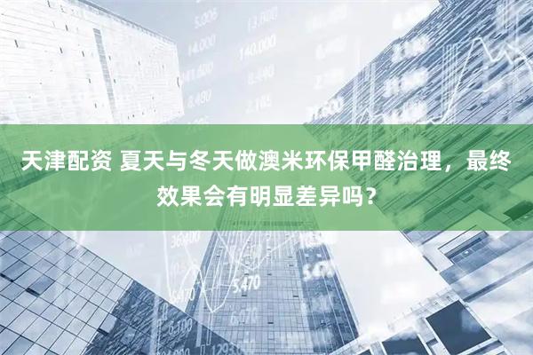 天津配资 夏天与冬天做澳米环保甲醛治理，最终效果会有明显差异吗？