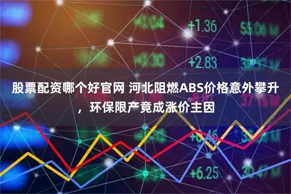 股票配资哪个好官网 河北阻燃ABS价格意外攀升，环保限产竟成涨价主因