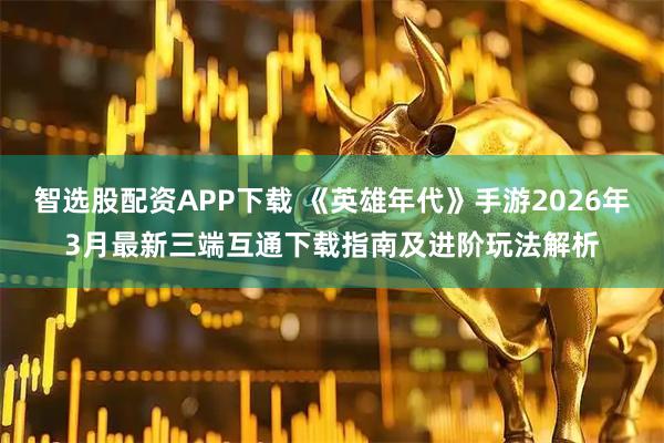 智选股配资APP下载 《英雄年代》手游2026年3月最新三端互通下载指南及进阶玩法解析