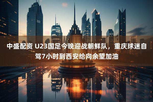 中盛配资 U23国足今晚迎战朝鲜队，重庆球迷自驾7小时到西安给向余望加油